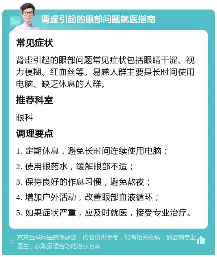 肾虚引起的眼部问题就医指南 常见症状 肾虚引起的眼部问题常见症状包括眼睛干涩、视力模糊、红血丝等。易感人群主要是长时间使用电脑、缺乏休息的人群。 推荐科室 眼科 调理要点 1. 定期休息，避免长时间连续使用电脑； 2. 使用眼药水，缓解眼部不适； 3. 保持良好的作息习惯，避免熬夜； 4. 增加户外活动，改善眼部血液循环； 5. 如果症状严重，应及时就医，接受专业治疗。