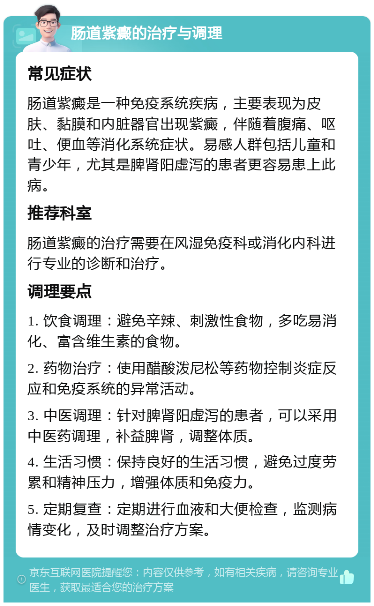 肠道紫癜的治疗与调理 常见症状 肠道紫癜是一种免疫系统疾病，主要表现为皮肤、黏膜和内脏器官出现紫癜，伴随着腹痛、呕吐、便血等消化系统症状。易感人群包括儿童和青少年，尤其是脾肾阳虚泻的患者更容易患上此病。 推荐科室 肠道紫癜的治疗需要在风湿免疫科或消化内科进行专业的诊断和治疗。 调理要点 1. 饮食调理：避免辛辣、刺激性食物，多吃易消化、富含维生素的食物。 2. 药物治疗：使用醋酸泼尼松等药物控制炎症反应和免疫系统的异常活动。 3. 中医调理：针对脾肾阳虚泻的患者，可以采用中医药调理，补益脾肾，调整体质。 4. 生活习惯：保持良好的生活习惯，避免过度劳累和精神压力，增强体质和免疫力。 5. 定期复查：定期进行血液和大便检查，监测病情变化，及时调整治疗方案。