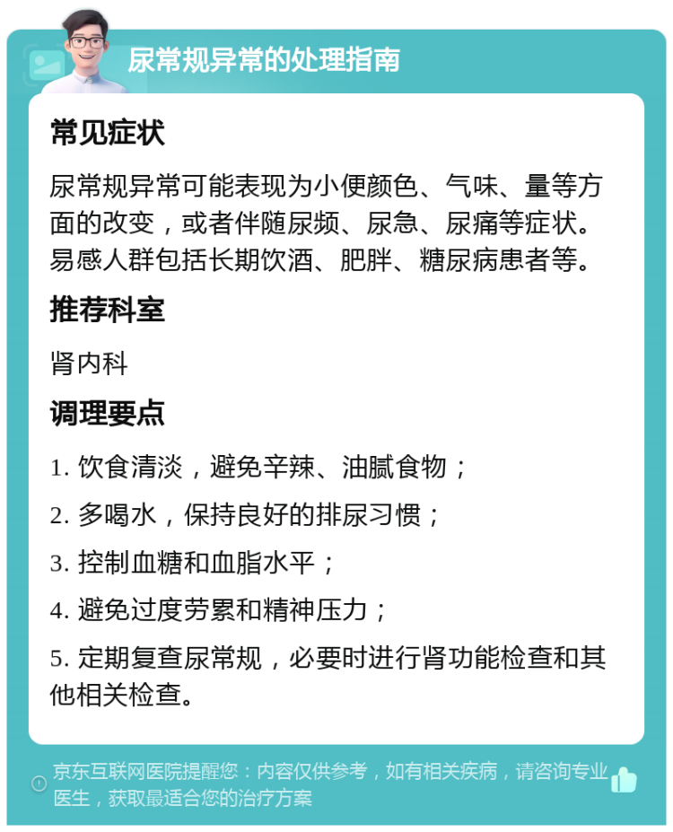 尿常规异常的处理指南 常见症状 尿常规异常可能表现为小便颜色、气味、量等方面的改变，或者伴随尿频、尿急、尿痛等症状。易感人群包括长期饮酒、肥胖、糖尿病患者等。 推荐科室 肾内科 调理要点 1. 饮食清淡，避免辛辣、油腻食物； 2. 多喝水，保持良好的排尿习惯； 3. 控制血糖和血脂水平； 4. 避免过度劳累和精神压力； 5. 定期复查尿常规，必要时进行肾功能检查和其他相关检查。