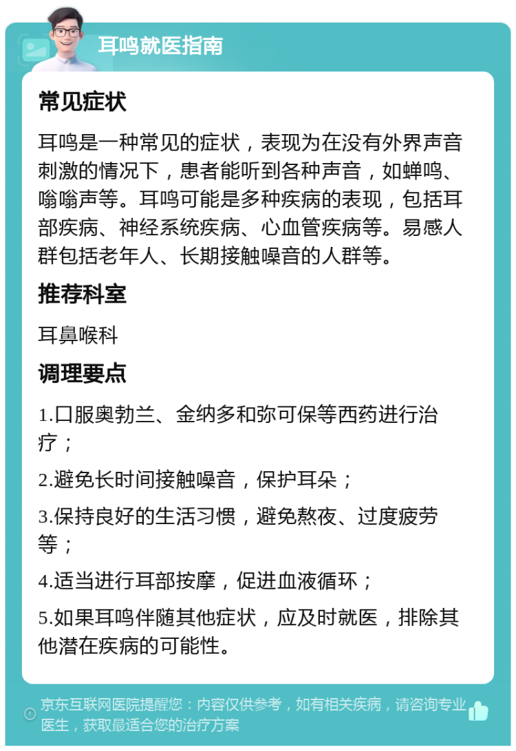 耳鸣就医指南 常见症状 耳鸣是一种常见的症状，表现为在没有外界声音刺激的情况下，患者能听到各种声音，如蝉鸣、嗡嗡声等。耳鸣可能是多种疾病的表现，包括耳部疾病、神经系统疾病、心血管疾病等。易感人群包括老年人、长期接触噪音的人群等。 推荐科室 耳鼻喉科 调理要点 1.口服奥勃兰、金纳多和弥可保等西药进行治疗； 2.避免长时间接触噪音，保护耳朵； 3.保持良好的生活习惯，避免熬夜、过度疲劳等； 4.适当进行耳部按摩，促进血液循环； 5.如果耳鸣伴随其他症状，应及时就医，排除其他潜在疾病的可能性。