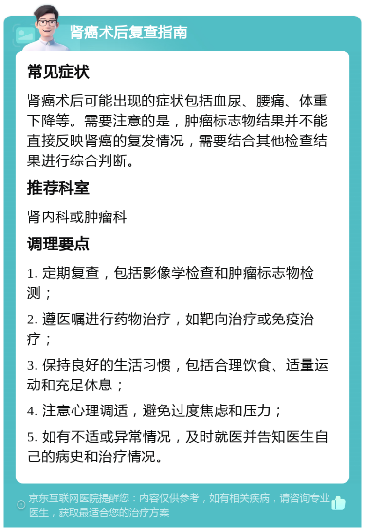 肾癌术后复查指南 常见症状 肾癌术后可能出现的症状包括血尿、腰痛、体重下降等。需要注意的是，肿瘤标志物结果并不能直接反映肾癌的复发情况，需要结合其他检查结果进行综合判断。 推荐科室 肾内科或肿瘤科 调理要点 1. 定期复查，包括影像学检查和肿瘤标志物检测； 2. 遵医嘱进行药物治疗，如靶向治疗或免疫治疗； 3. 保持良好的生活习惯，包括合理饮食、适量运动和充足休息； 4. 注意心理调适，避免过度焦虑和压力； 5. 如有不适或异常情况，及时就医并告知医生自己的病史和治疗情况。