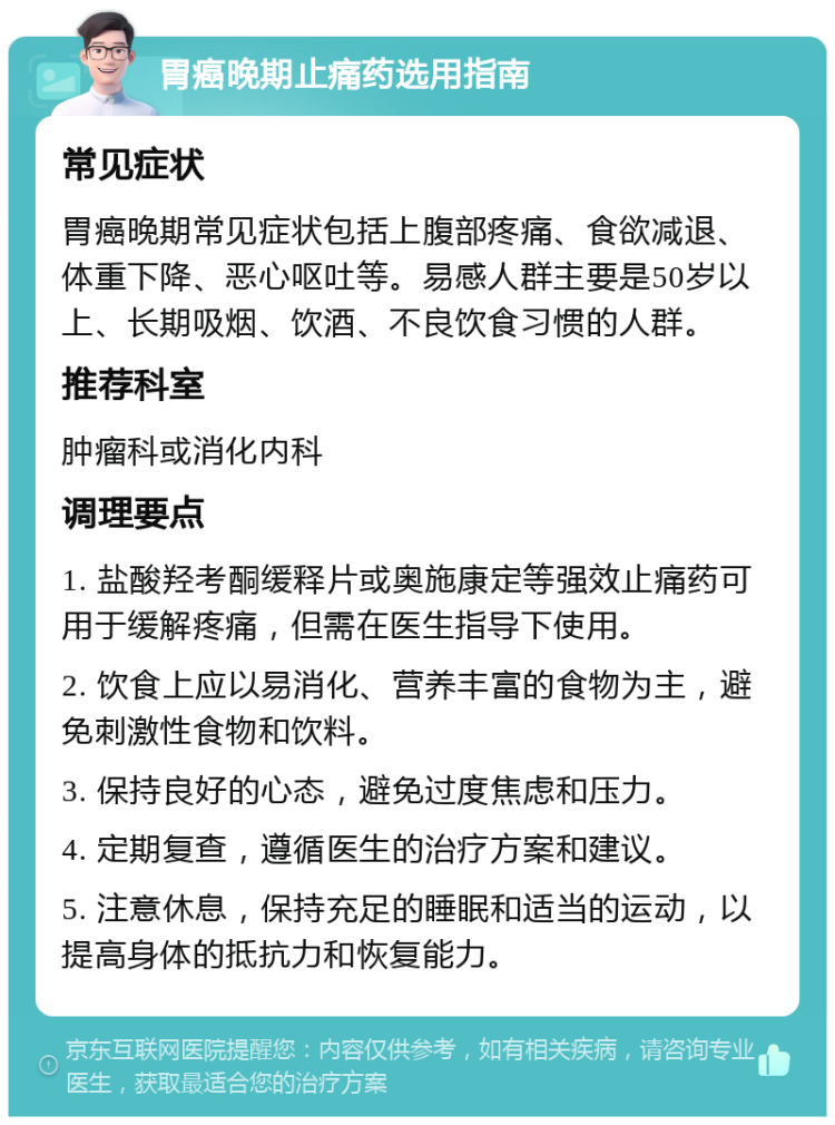 胃癌晚期止痛药选用指南 常见症状 胃癌晚期常见症状包括上腹部疼痛、食欲减退、体重下降、恶心呕吐等。易感人群主要是50岁以上、长期吸烟、饮酒、不良饮食习惯的人群。 推荐科室 肿瘤科或消化内科 调理要点 1. 盐酸羟考酮缓释片或奥施康定等强效止痛药可用于缓解疼痛，但需在医生指导下使用。 2. 饮食上应以易消化、营养丰富的食物为主，避免刺激性食物和饮料。 3. 保持良好的心态，避免过度焦虑和压力。 4. 定期复查，遵循医生的治疗方案和建议。 5. 注意休息，保持充足的睡眠和适当的运动，以提高身体的抵抗力和恢复能力。