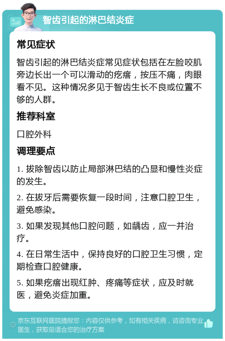 智齿引起的淋巴结炎症 常见症状 智齿引起的淋巴结炎症常见症状包括在左脸咬肌旁边长出一个可以滑动的疙瘩，按压不痛，肉眼看不见。这种情况多见于智齿生长不良或位置不够的人群。 推荐科室 口腔外科 调理要点 1. 拔除智齿以防止局部淋巴结的凸显和慢性炎症的发生。 2. 在拔牙后需要恢复一段时间，注意口腔卫生，避免感染。 3. 如果发现其他口腔问题，如龋齿，应一并治疗。 4. 在日常生活中，保持良好的口腔卫生习惯，定期检查口腔健康。 5. 如果疙瘩出现红肿、疼痛等症状，应及时就医，避免炎症加重。