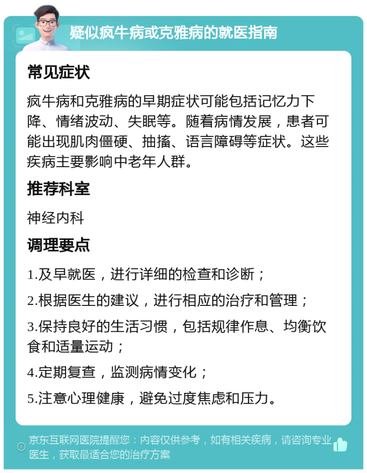 疑似疯牛病或克雅病的就医指南 常见症状 疯牛病和克雅病的早期症状可能包括记忆力下降、情绪波动、失眠等。随着病情发展，患者可能出现肌肉僵硬、抽搐、语言障碍等症状。这些疾病主要影响中老年人群。 推荐科室 神经内科 调理要点 1.及早就医，进行详细的检查和诊断； 2.根据医生的建议，进行相应的治疗和管理； 3.保持良好的生活习惯，包括规律作息、均衡饮食和适量运动； 4.定期复查，监测病情变化； 5.注意心理健康，避免过度焦虑和压力。