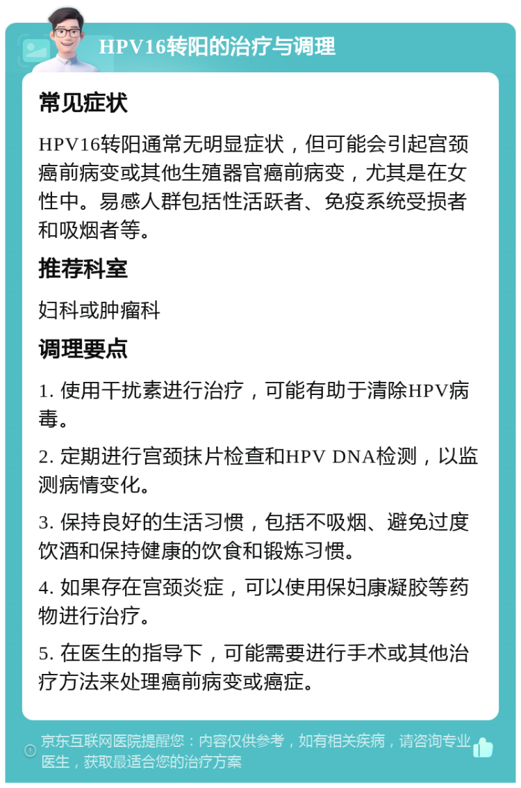 HPV16转阳的治疗与调理 常见症状 HPV16转阳通常无明显症状，但可能会引起宫颈癌前病变或其他生殖器官癌前病变，尤其是在女性中。易感人群包括性活跃者、免疫系统受损者和吸烟者等。 推荐科室 妇科或肿瘤科 调理要点 1. 使用干扰素进行治疗，可能有助于清除HPV病毒。 2. 定期进行宫颈抹片检查和HPV DNA检测，以监测病情变化。 3. 保持良好的生活习惯，包括不吸烟、避免过度饮酒和保持健康的饮食和锻炼习惯。 4. 如果存在宫颈炎症，可以使用保妇康凝胶等药物进行治疗。 5. 在医生的指导下，可能需要进行手术或其他治疗方法来处理癌前病变或癌症。