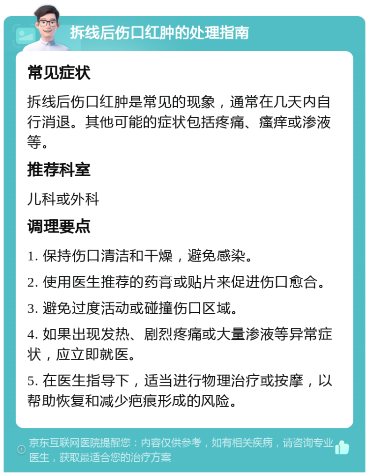 拆线后伤口红肿的处理指南 常见症状 拆线后伤口红肿是常见的现象，通常在几天内自行消退。其他可能的症状包括疼痛、瘙痒或渗液等。 推荐科室 儿科或外科 调理要点 1. 保持伤口清洁和干燥，避免感染。 2. 使用医生推荐的药膏或贴片来促进伤口愈合。 3. 避免过度活动或碰撞伤口区域。 4. 如果出现发热、剧烈疼痛或大量渗液等异常症状，应立即就医。 5. 在医生指导下，适当进行物理治疗或按摩，以帮助恢复和减少疤痕形成的风险。