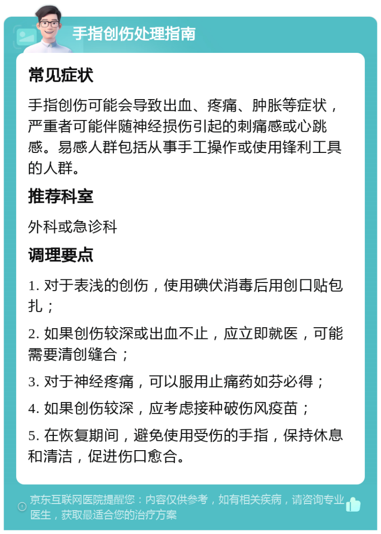 手指创伤处理指南 常见症状 手指创伤可能会导致出血、疼痛、肿胀等症状，严重者可能伴随神经损伤引起的刺痛感或心跳感。易感人群包括从事手工操作或使用锋利工具的人群。 推荐科室 外科或急诊科 调理要点 1. 对于表浅的创伤，使用碘伏消毒后用创口贴包扎； 2. 如果创伤较深或出血不止，应立即就医，可能需要清创缝合； 3. 对于神经疼痛，可以服用止痛药如芬必得； 4. 如果创伤较深，应考虑接种破伤风疫苗； 5. 在恢复期间，避免使用受伤的手指，保持休息和清洁，促进伤口愈合。