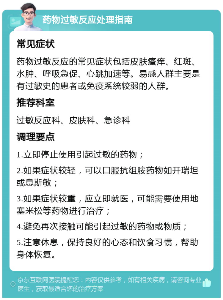 药物过敏反应处理指南 常见症状 药物过敏反应的常见症状包括皮肤瘙痒、红斑、水肿、呼吸急促、心跳加速等。易感人群主要是有过敏史的患者或免疫系统较弱的人群。 推荐科室 过敏反应科、皮肤科、急诊科 调理要点 1.立即停止使用引起过敏的药物； 2.如果症状较轻，可以口服抗组胺药物如开瑞坦或息斯敏； 3.如果症状较重，应立即就医，可能需要使用地塞米松等药物进行治疗； 4.避免再次接触可能引起过敏的药物或物质； 5.注意休息，保持良好的心态和饮食习惯，帮助身体恢复。