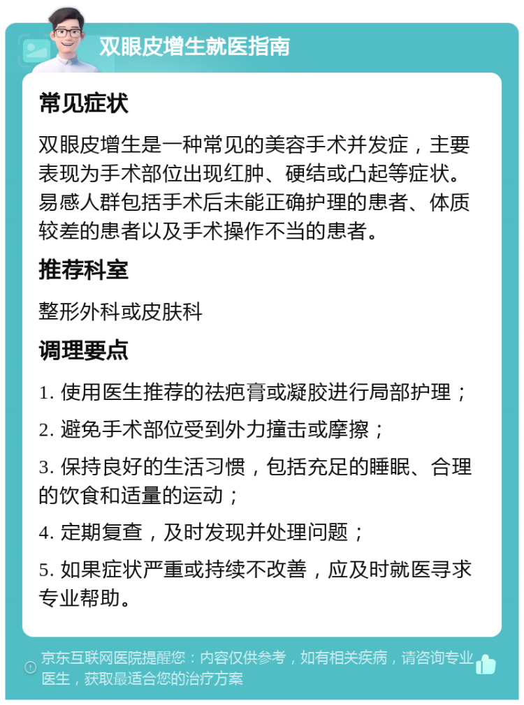 双眼皮增生就医指南 常见症状 双眼皮增生是一种常见的美容手术并发症，主要表现为手术部位出现红肿、硬结或凸起等症状。易感人群包括手术后未能正确护理的患者、体质较差的患者以及手术操作不当的患者。 推荐科室 整形外科或皮肤科 调理要点 1. 使用医生推荐的祛疤膏或凝胶进行局部护理； 2. 避免手术部位受到外力撞击或摩擦； 3. 保持良好的生活习惯，包括充足的睡眠、合理的饮食和适量的运动； 4. 定期复查，及时发现并处理问题； 5. 如果症状严重或持续不改善，应及时就医寻求专业帮助。