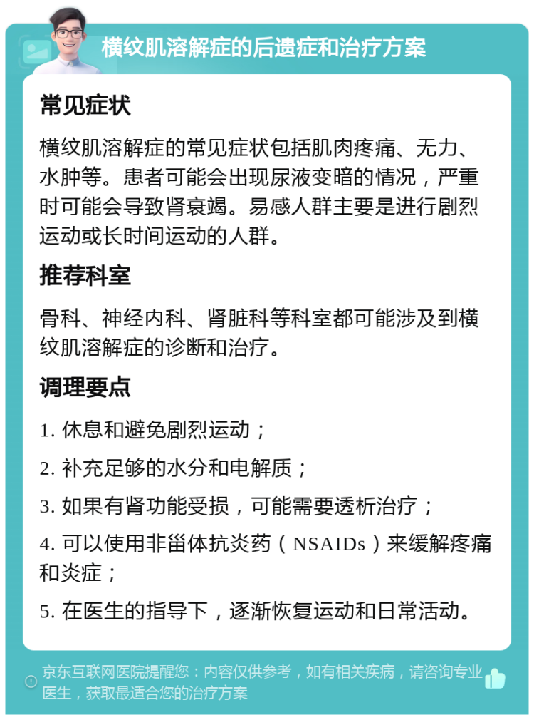 横纹肌溶解症的后遗症和治疗方案 常见症状 横纹肌溶解症的常见症状包括肌肉疼痛、无力、水肿等。患者可能会出现尿液变暗的情况，严重时可能会导致肾衰竭。易感人群主要是进行剧烈运动或长时间运动的人群。 推荐科室 骨科、神经内科、肾脏科等科室都可能涉及到横纹肌溶解症的诊断和治疗。 调理要点 1. 休息和避免剧烈运动； 2. 补充足够的水分和电解质； 3. 如果有肾功能受损，可能需要透析治疗； 4. 可以使用非甾体抗炎药（NSAIDs）来缓解疼痛和炎症； 5. 在医生的指导下，逐渐恢复运动和日常活动。