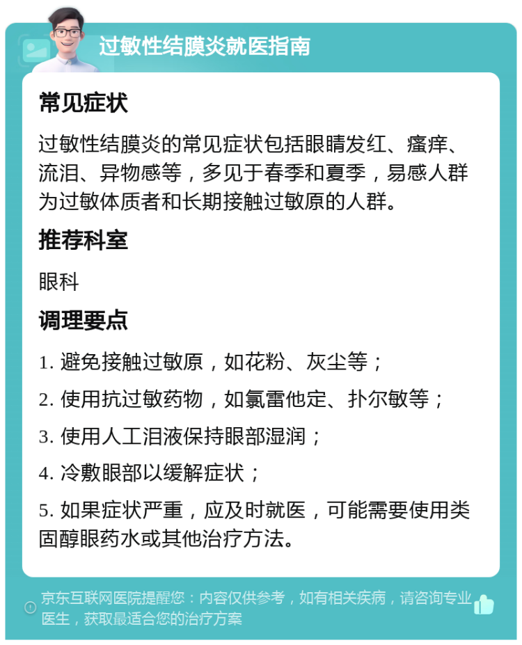 过敏性结膜炎就医指南 常见症状 过敏性结膜炎的常见症状包括眼睛发红、瘙痒、流泪、异物感等，多见于春季和夏季，易感人群为过敏体质者和长期接触过敏原的人群。 推荐科室 眼科 调理要点 1. 避免接触过敏原，如花粉、灰尘等； 2. 使用抗过敏药物，如氯雷他定、扑尔敏等； 3. 使用人工泪液保持眼部湿润； 4. 冷敷眼部以缓解症状； 5. 如果症状严重，应及时就医，可能需要使用类固醇眼药水或其他治疗方法。