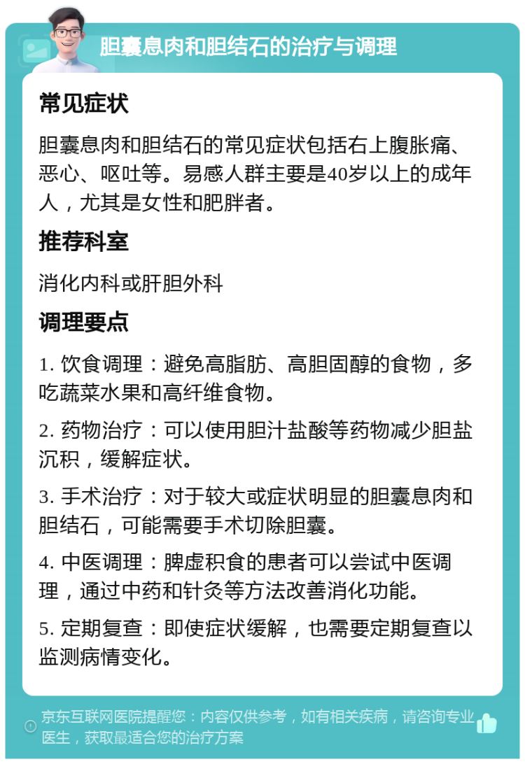 胆囊息肉和胆结石的治疗与调理 常见症状 胆囊息肉和胆结石的常见症状包括右上腹胀痛、恶心、呕吐等。易感人群主要是40岁以上的成年人，尤其是女性和肥胖者。 推荐科室 消化内科或肝胆外科 调理要点 1. 饮食调理：避免高脂肪、高胆固醇的食物，多吃蔬菜水果和高纤维食物。 2. 药物治疗：可以使用胆汁盐酸等药物减少胆盐沉积，缓解症状。 3. 手术治疗：对于较大或症状明显的胆囊息肉和胆结石，可能需要手术切除胆囊。 4. 中医调理：脾虚积食的患者可以尝试中医调理，通过中药和针灸等方法改善消化功能。 5. 定期复查：即使症状缓解，也需要定期复查以监测病情变化。