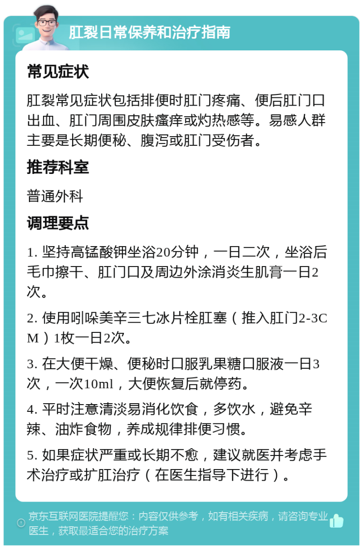 肛裂日常保养和治疗指南 常见症状 肛裂常见症状包括排便时肛门疼痛、便后肛门口出血、肛门周围皮肤瘙痒或灼热感等。易感人群主要是长期便秘、腹泻或肛门受伤者。 推荐科室 普通外科 调理要点 1. 坚持高锰酸钾坐浴20分钟，一日二次，坐浴后毛巾擦干、肛门口及周边外涂消炎生肌膏一日2次。 2. 使用吲哚美辛三七冰片栓肛塞（推入肛门2-3CM）1枚一日2次。 3. 在大便干燥、便秘时口服乳果糖口服液一日3次，一次10ml，大便恢复后就停药。 4. 平时注意清淡易消化饮食，多饮水，避免辛辣、油炸食物，养成规律排便习惯。 5. 如果症状严重或长期不愈，建议就医并考虑手术治疗或扩肛治疗（在医生指导下进行）。