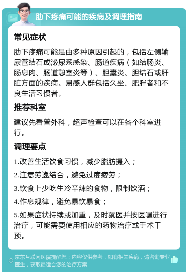 肋下疼痛可能的疾病及调理指南 常见症状 肋下疼痛可能是由多种原因引起的，包括左侧输尿管结石或泌尿系感染、肠道疾病（如结肠炎、肠息肉、肠道憩室炎等）、胆囊炎、胆结石或肝脏方面的疾病。易感人群包括久坐、肥胖者和不良生活习惯者。 推荐科室 建议先看普外科，超声检查可以在各个科室进行。 调理要点 1.改善生活饮食习惯，减少脂肪摄入； 2.注意劳逸结合，避免过度疲劳； 3.饮食上少吃生冷辛辣的食物，限制饮酒； 4.作息规律，避免暴饮暴食； 5.如果症状持续或加重，及时就医并按医嘱进行治疗，可能需要使用相应的药物治疗或手术干预。