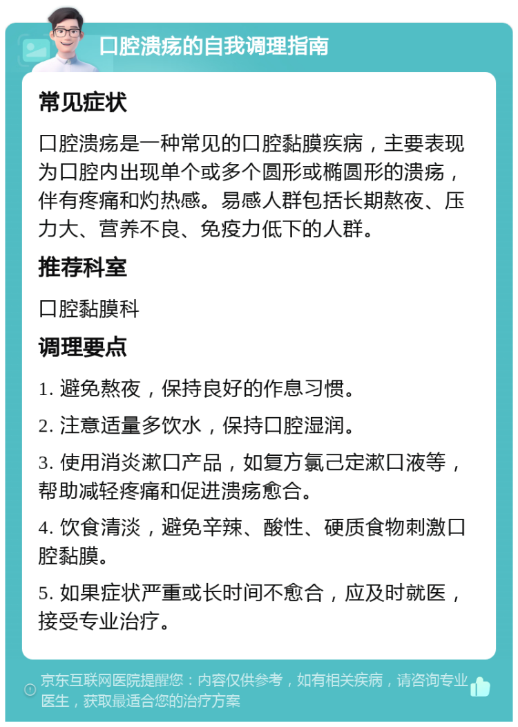 口腔溃疡的自我调理指南 常见症状 口腔溃疡是一种常见的口腔黏膜疾病，主要表现为口腔内出现单个或多个圆形或椭圆形的溃疡，伴有疼痛和灼热感。易感人群包括长期熬夜、压力大、营养不良、免疫力低下的人群。 推荐科室 口腔黏膜科 调理要点 1. 避免熬夜，保持良好的作息习惯。 2. 注意适量多饮水，保持口腔湿润。 3. 使用消炎漱口产品，如复方氯己定漱口液等，帮助减轻疼痛和促进溃疡愈合。 4. 饮食清淡，避免辛辣、酸性、硬质食物刺激口腔黏膜。 5. 如果症状严重或长时间不愈合，应及时就医，接受专业治疗。