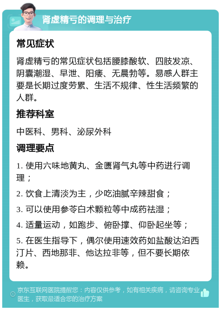 肾虚精亏的调理与治疗 常见症状 肾虚精亏的常见症状包括腰膝酸软、四肢发凉、阴囊潮湿、早泄、阳痿、无晨勃等。易感人群主要是长期过度劳累、生活不规律、性生活频繁的人群。 推荐科室 中医科、男科、泌尿外科 调理要点 1. 使用六味地黄丸、金匮肾气丸等中药进行调理； 2. 饮食上清淡为主，少吃油腻辛辣甜食； 3. 可以使用参苓白术颗粒等中成药祛湿； 4. 适量运动，如跑步、俯卧撑、仰卧起坐等； 5. 在医生指导下，偶尔使用速效药如盐酸达泊西汀片、西地那非、他达拉非等，但不要长期依赖。