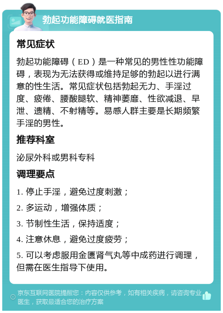 勃起功能障碍就医指南 常见症状 勃起功能障碍（ED）是一种常见的男性性功能障碍，表现为无法获得或维持足够的勃起以进行满意的性生活。常见症状包括勃起无力、手淫过度、疲倦、腰酸腿软、精神萎靡、性欲减退、早泄、遗精、不射精等。易感人群主要是长期频繁手淫的男性。 推荐科室 泌尿外科或男科专科 调理要点 1. 停止手淫，避免过度刺激； 2. 多运动，增强体质； 3. 节制性生活，保持适度； 4. 注意休息，避免过度疲劳； 5. 可以考虑服用金匮肾气丸等中成药进行调理，但需在医生指导下使用。