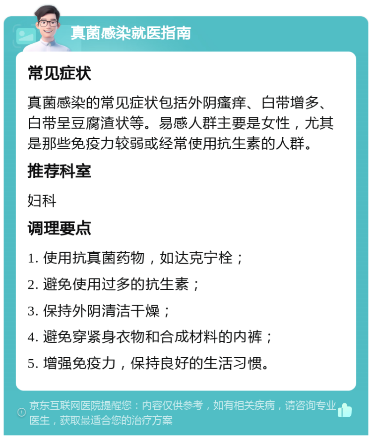 真菌感染就医指南 常见症状 真菌感染的常见症状包括外阴瘙痒、白带增多、白带呈豆腐渣状等。易感人群主要是女性，尤其是那些免疫力较弱或经常使用抗生素的人群。 推荐科室 妇科 调理要点 1. 使用抗真菌药物，如达克宁栓； 2. 避免使用过多的抗生素； 3. 保持外阴清洁干燥； 4. 避免穿紧身衣物和合成材料的内裤； 5. 增强免疫力，保持良好的生活习惯。