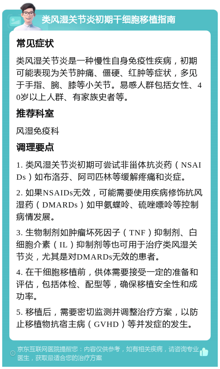 类风湿关节炎初期干细胞移植指南 常见症状 类风湿关节炎是一种慢性自身免疫性疾病，初期可能表现为关节肿痛、僵硬、红肿等症状，多见于手指、腕、膝等小关节。易感人群包括女性、40岁以上人群、有家族史者等。 推荐科室 风湿免疫科 调理要点 1. 类风湿关节炎初期可尝试非甾体抗炎药（NSAIDs）如布洛芬、阿司匹林等缓解疼痛和炎症。 2. 如果NSAIDs无效，可能需要使用疾病修饰抗风湿药（DMARDs）如甲氨蝶呤、硫唑嘌呤等控制病情发展。 3. 生物制剂如肿瘤坏死因子（TNF）抑制剂、白细胞介素（IL）抑制剂等也可用于治疗类风湿关节炎，尤其是对DMARDs无效的患者。 4. 在干细胞移植前，供体需要接受一定的准备和评估，包括体检、配型等，确保移植安全性和成功率。 5. 移植后，需要密切监测并调整治疗方案，以防止移植物抗宿主病（GVHD）等并发症的发生。