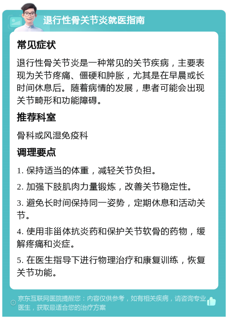 退行性骨关节炎就医指南 常见症状 退行性骨关节炎是一种常见的关节疾病，主要表现为关节疼痛、僵硬和肿胀，尤其是在早晨或长时间休息后。随着病情的发展，患者可能会出现关节畸形和功能障碍。 推荐科室 骨科或风湿免疫科 调理要点 1. 保持适当的体重，减轻关节负担。 2. 加强下肢肌肉力量锻炼，改善关节稳定性。 3. 避免长时间保持同一姿势，定期休息和活动关节。 4. 使用非甾体抗炎药和保护关节软骨的药物，缓解疼痛和炎症。 5. 在医生指导下进行物理治疗和康复训练，恢复关节功能。