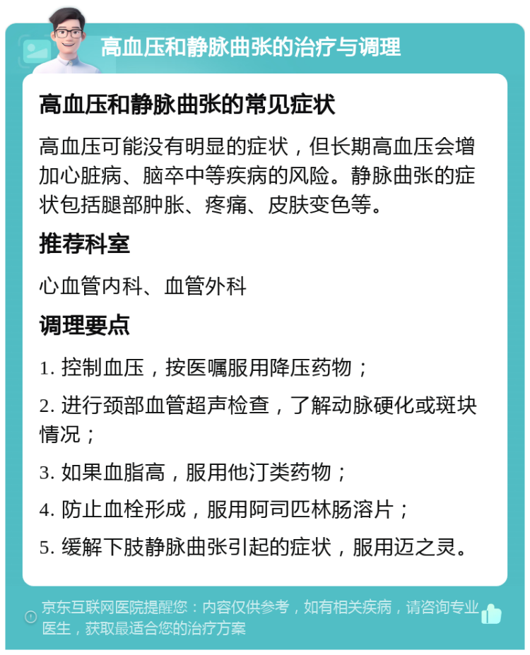 高血压和静脉曲张的治疗与调理 高血压和静脉曲张的常见症状 高血压可能没有明显的症状，但长期高血压会增加心脏病、脑卒中等疾病的风险。静脉曲张的症状包括腿部肿胀、疼痛、皮肤变色等。 推荐科室 心血管内科、血管外科 调理要点 1. 控制血压，按医嘱服用降压药物； 2. 进行颈部血管超声检查，了解动脉硬化或斑块情况； 3. 如果血脂高，服用他汀类药物； 4. 防止血栓形成，服用阿司匹林肠溶片； 5. 缓解下肢静脉曲张引起的症状，服用迈之灵。