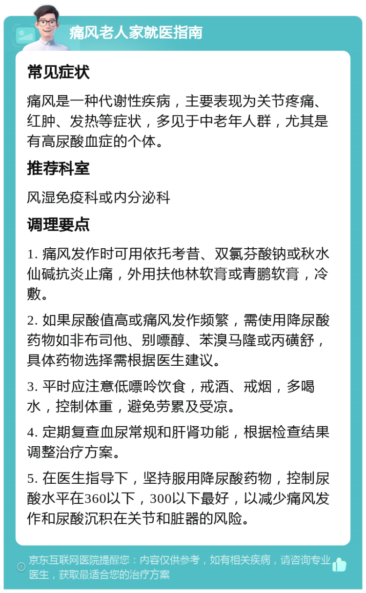 痛风老人家就医指南 常见症状 痛风是一种代谢性疾病，主要表现为关节疼痛、红肿、发热等症状，多见于中老年人群，尤其是有高尿酸血症的个体。 推荐科室 风湿免疫科或内分泌科 调理要点 1. 痛风发作时可用依托考昔、双氯芬酸钠或秋水仙碱抗炎止痛，外用扶他林软膏或青鹏软膏，冷敷。 2. 如果尿酸值高或痛风发作频繁，需使用降尿酸药物如非布司他、别嘌醇、苯溴马隆或丙磺舒，具体药物选择需根据医生建议。 3. 平时应注意低嘌呤饮食，戒酒、戒烟，多喝水，控制体重，避免劳累及受凉。 4. 定期复查血尿常规和肝肾功能，根据检查结果调整治疗方案。 5. 在医生指导下，坚持服用降尿酸药物，控制尿酸水平在360以下，300以下最好，以减少痛风发作和尿酸沉积在关节和脏器的风险。