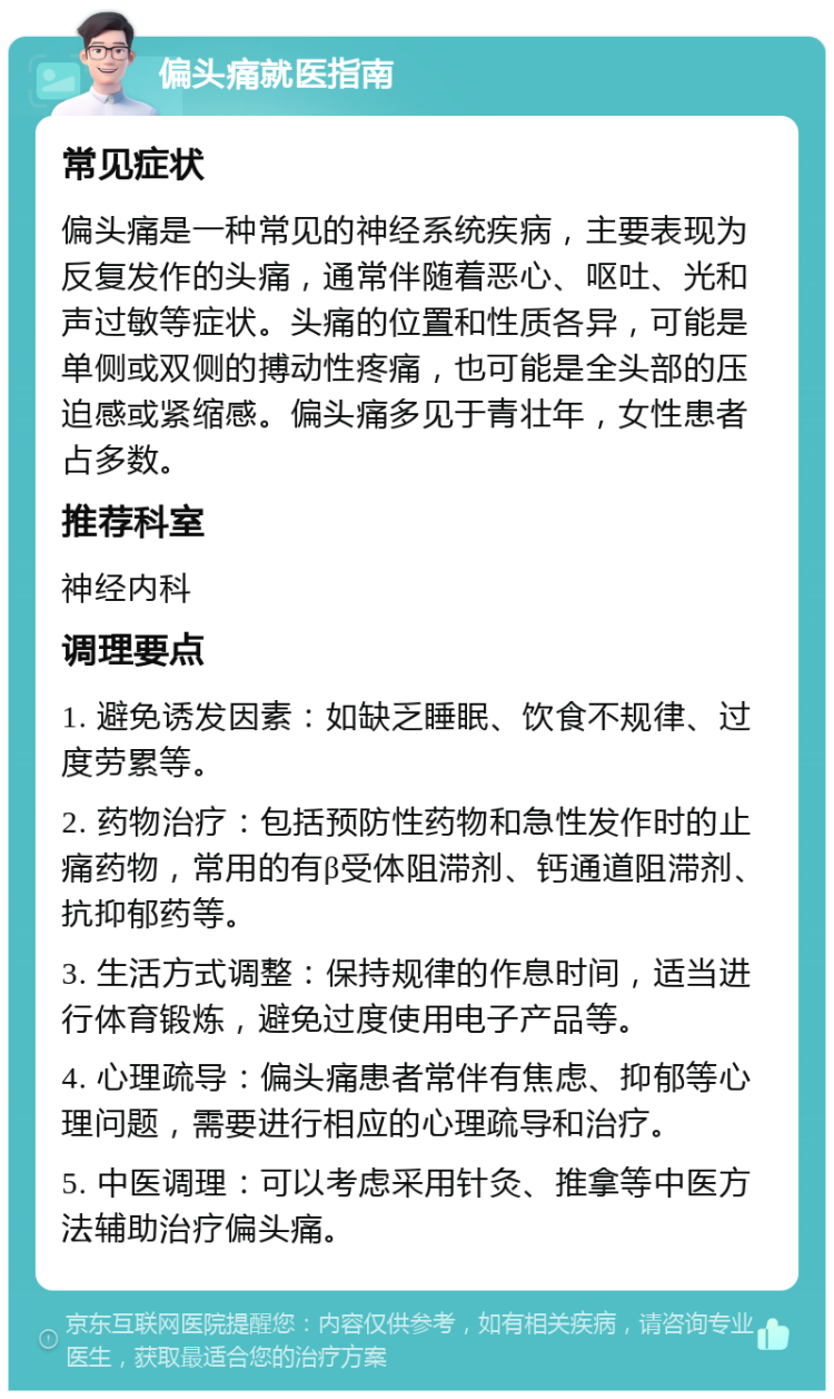 偏头痛就医指南 常见症状 偏头痛是一种常见的神经系统疾病，主要表现为反复发作的头痛，通常伴随着恶心、呕吐、光和声过敏等症状。头痛的位置和性质各异，可能是单侧或双侧的搏动性疼痛，也可能是全头部的压迫感或紧缩感。偏头痛多见于青壮年，女性患者占多数。 推荐科室 神经内科 调理要点 1. 避免诱发因素：如缺乏睡眠、饮食不规律、过度劳累等。 2. 药物治疗：包括预防性药物和急性发作时的止痛药物，常用的有β受体阻滞剂、钙通道阻滞剂、抗抑郁药等。 3. 生活方式调整：保持规律的作息时间，适当进行体育锻炼，避免过度使用电子产品等。 4. 心理疏导：偏头痛患者常伴有焦虑、抑郁等心理问题，需要进行相应的心理疏导和治疗。 5. 中医调理：可以考虑采用针灸、推拿等中医方法辅助治疗偏头痛。