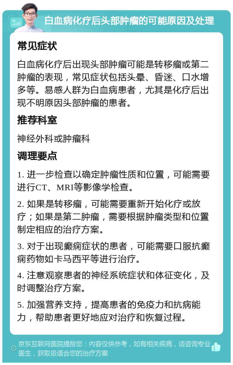 白血病化疗后头部肿瘤的可能原因及处理 常见症状 白血病化疗后出现头部肿瘤可能是转移瘤或第二肿瘤的表现，常见症状包括头晕、昏迷、口水增多等。易感人群为白血病患者，尤其是化疗后出现不明原因头部肿瘤的患者。 推荐科室 神经外科或肿瘤科 调理要点 1. 进一步检查以确定肿瘤性质和位置，可能需要进行CT、MRI等影像学检查。 2. 如果是转移瘤，可能需要重新开始化疗或放疗；如果是第二肿瘤，需要根据肿瘤类型和位置制定相应的治疗方案。 3. 对于出现癫痫症状的患者，可能需要口服抗癫痫药物如卡马西平等进行治疗。 4. 注意观察患者的神经系统症状和体征变化，及时调整治疗方案。 5. 加强营养支持，提高患者的免疫力和抗病能力，帮助患者更好地应对治疗和恢复过程。