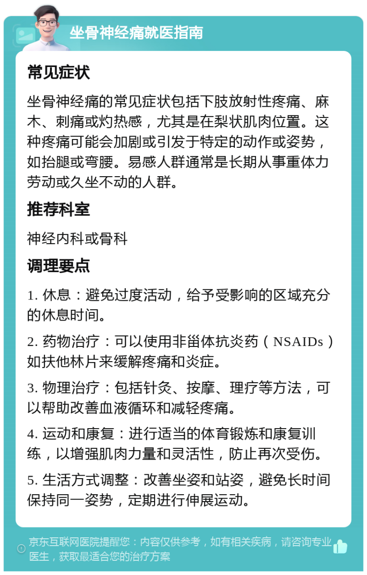 坐骨神经痛就医指南 常见症状 坐骨神经痛的常见症状包括下肢放射性疼痛、麻木、刺痛或灼热感，尤其是在梨状肌肉位置。这种疼痛可能会加剧或引发于特定的动作或姿势，如抬腿或弯腰。易感人群通常是长期从事重体力劳动或久坐不动的人群。 推荐科室 神经内科或骨科 调理要点 1. 休息：避免过度活动，给予受影响的区域充分的休息时间。 2. 药物治疗：可以使用非甾体抗炎药（NSAIDs）如扶他林片来缓解疼痛和炎症。 3. 物理治疗：包括针灸、按摩、理疗等方法，可以帮助改善血液循环和减轻疼痛。 4. 运动和康复：进行适当的体育锻炼和康复训练，以增强肌肉力量和灵活性，防止再次受伤。 5. 生活方式调整：改善坐姿和站姿，避免长时间保持同一姿势，定期进行伸展运动。