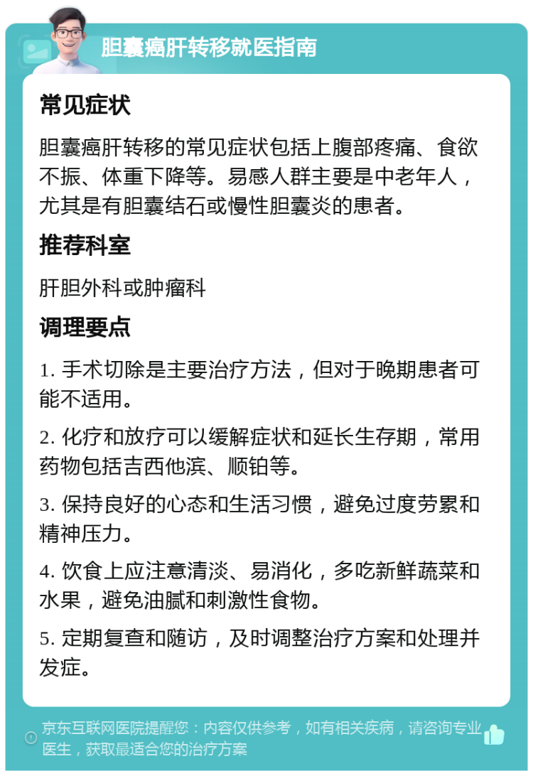 胆囊癌肝转移就医指南 常见症状 胆囊癌肝转移的常见症状包括上腹部疼痛、食欲不振、体重下降等。易感人群主要是中老年人，尤其是有胆囊结石或慢性胆囊炎的患者。 推荐科室 肝胆外科或肿瘤科 调理要点 1. 手术切除是主要治疗方法，但对于晚期患者可能不适用。 2. 化疗和放疗可以缓解症状和延长生存期，常用药物包括吉西他滨、顺铂等。 3. 保持良好的心态和生活习惯，避免过度劳累和精神压力。 4. 饮食上应注意清淡、易消化，多吃新鲜蔬菜和水果，避免油腻和刺激性食物。 5. 定期复查和随访，及时调整治疗方案和处理并发症。