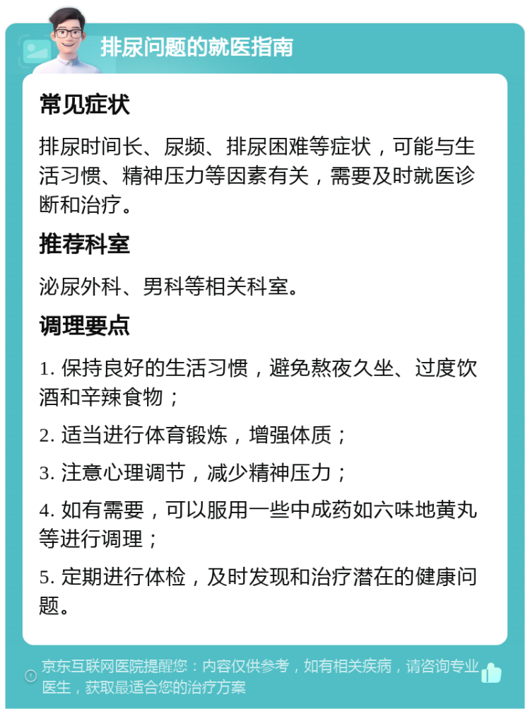 排尿问题的就医指南 常见症状 排尿时间长、尿频、排尿困难等症状，可能与生活习惯、精神压力等因素有关，需要及时就医诊断和治疗。 推荐科室 泌尿外科、男科等相关科室。 调理要点 1. 保持良好的生活习惯，避免熬夜久坐、过度饮酒和辛辣食物； 2. 适当进行体育锻炼，增强体质； 3. 注意心理调节，减少精神压力； 4. 如有需要，可以服用一些中成药如六味地黄丸等进行调理； 5. 定期进行体检，及时发现和治疗潜在的健康问题。