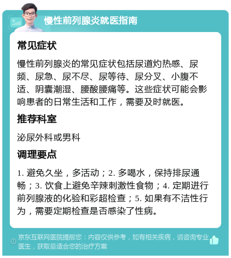 慢性前列腺炎就医指南 常见症状 慢性前列腺炎的常见症状包括尿道灼热感、尿频、尿急、尿不尽、尿等待、尿分叉、小腹不适、阴囊潮湿、腰酸腰痛等。这些症状可能会影响患者的日常生活和工作，需要及时就医。 推荐科室 泌尿外科或男科 调理要点 1. 避免久坐，多活动；2. 多喝水，保持排尿通畅；3. 饮食上避免辛辣刺激性食物；4. 定期进行前列腺液的化验和彩超检查；5. 如果有不洁性行为，需要定期检查是否感染了性病。