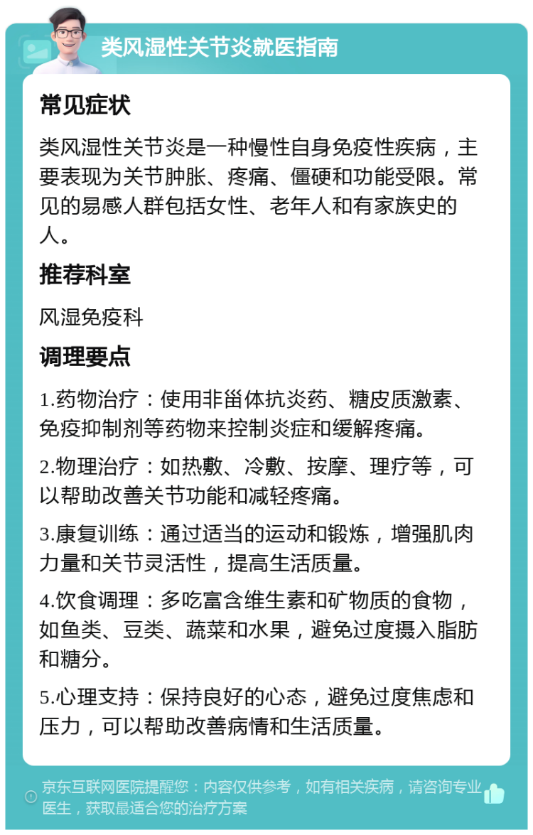 类风湿性关节炎就医指南 常见症状 类风湿性关节炎是一种慢性自身免疫性疾病，主要表现为关节肿胀、疼痛、僵硬和功能受限。常见的易感人群包括女性、老年人和有家族史的人。 推荐科室 风湿免疫科 调理要点 1.药物治疗：使用非甾体抗炎药、糖皮质激素、免疫抑制剂等药物来控制炎症和缓解疼痛。 2.物理治疗：如热敷、冷敷、按摩、理疗等，可以帮助改善关节功能和减轻疼痛。 3.康复训练：通过适当的运动和锻炼，增强肌肉力量和关节灵活性，提高生活质量。 4.饮食调理：多吃富含维生素和矿物质的食物，如鱼类、豆类、蔬菜和水果，避免过度摄入脂肪和糖分。 5.心理支持：保持良好的心态，避免过度焦虑和压力，可以帮助改善病情和生活质量。