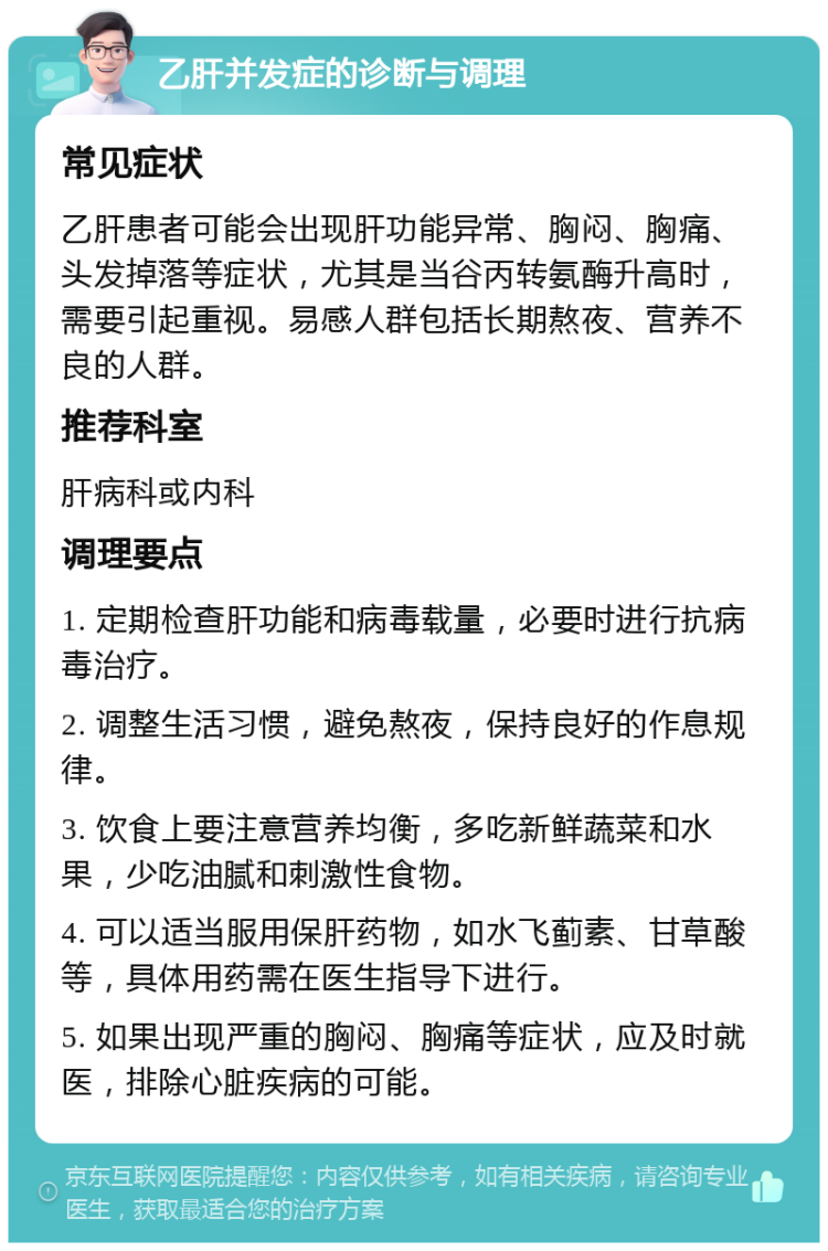 乙肝并发症的诊断与调理 常见症状 乙肝患者可能会出现肝功能异常、胸闷、胸痛、头发掉落等症状，尤其是当谷丙转氨酶升高时，需要引起重视。易感人群包括长期熬夜、营养不良的人群。 推荐科室 肝病科或内科 调理要点 1. 定期检查肝功能和病毒载量，必要时进行抗病毒治疗。 2. 调整生活习惯，避免熬夜，保持良好的作息规律。 3. 饮食上要注意营养均衡，多吃新鲜蔬菜和水果，少吃油腻和刺激性食物。 4. 可以适当服用保肝药物，如水飞蓟素、甘草酸等，具体用药需在医生指导下进行。 5. 如果出现严重的胸闷、胸痛等症状，应及时就医，排除心脏疾病的可能。