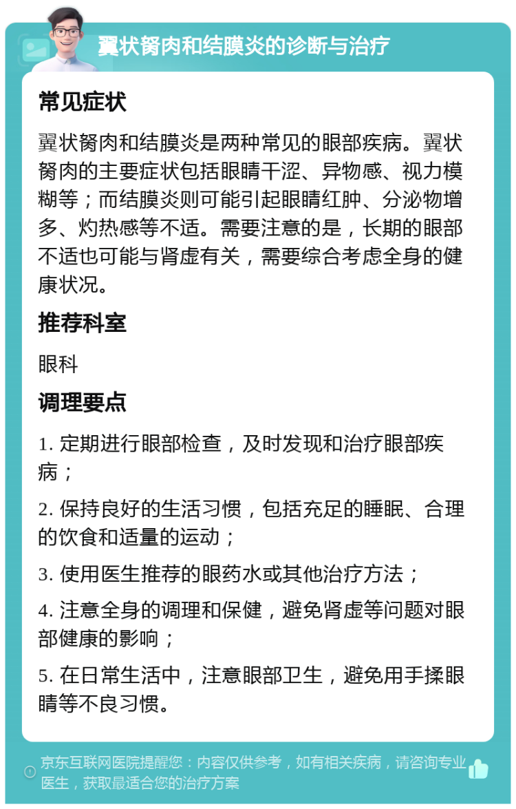 翼状胬肉和结膜炎的诊断与治疗 常见症状 翼状胬肉和结膜炎是两种常见的眼部疾病。翼状胬肉的主要症状包括眼睛干涩、异物感、视力模糊等；而结膜炎则可能引起眼睛红肿、分泌物增多、灼热感等不适。需要注意的是，长期的眼部不适也可能与肾虚有关，需要综合考虑全身的健康状况。 推荐科室 眼科 调理要点 1. 定期进行眼部检查，及时发现和治疗眼部疾病； 2. 保持良好的生活习惯，包括充足的睡眠、合理的饮食和适量的运动； 3. 使用医生推荐的眼药水或其他治疗方法； 4. 注意全身的调理和保健，避免肾虚等问题对眼部健康的影响； 5. 在日常生活中，注意眼部卫生，避免用手揉眼睛等不良习惯。