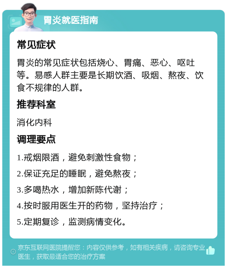 胃炎就医指南 常见症状 胃炎的常见症状包括烧心、胃痛、恶心、呕吐等。易感人群主要是长期饮酒、吸烟、熬夜、饮食不规律的人群。 推荐科室 消化内科 调理要点 1.戒烟限酒，避免刺激性食物； 2.保证充足的睡眠，避免熬夜； 3.多喝热水，增加新陈代谢； 4.按时服用医生开的药物，坚持治疗； 5.定期复诊，监测病情变化。