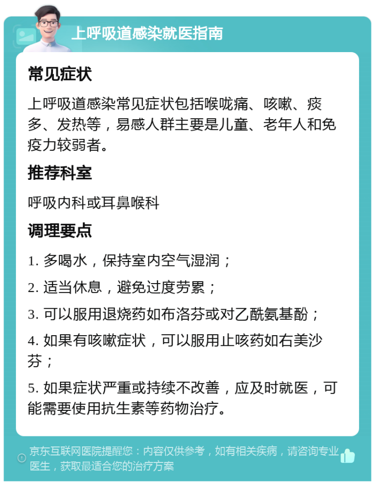 上呼吸道感染就医指南 常见症状 上呼吸道感染常见症状包括喉咙痛、咳嗽、痰多、发热等，易感人群主要是儿童、老年人和免疫力较弱者。 推荐科室 呼吸内科或耳鼻喉科 调理要点 1. 多喝水，保持室内空气湿润； 2. 适当休息，避免过度劳累； 3. 可以服用退烧药如布洛芬或对乙酰氨基酚； 4. 如果有咳嗽症状，可以服用止咳药如右美沙芬； 5. 如果症状严重或持续不改善，应及时就医，可能需要使用抗生素等药物治疗。