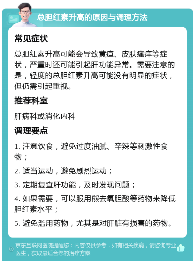 总胆红素升高的原因与调理方法 常见症状 总胆红素升高可能会导致黄疸、皮肤瘙痒等症状，严重时还可能引起肝功能异常。需要注意的是，轻度的总胆红素升高可能没有明显的症状，但仍需引起重视。 推荐科室 肝病科或消化内科 调理要点 1. 注意饮食，避免过度油腻、辛辣等刺激性食物； 2. 适当运动，避免剧烈运动； 3. 定期复查肝功能，及时发现问题； 4. 如果需要，可以服用熊去氧胆酸等药物来降低胆红素水平； 5. 避免滥用药物，尤其是对肝脏有损害的药物。