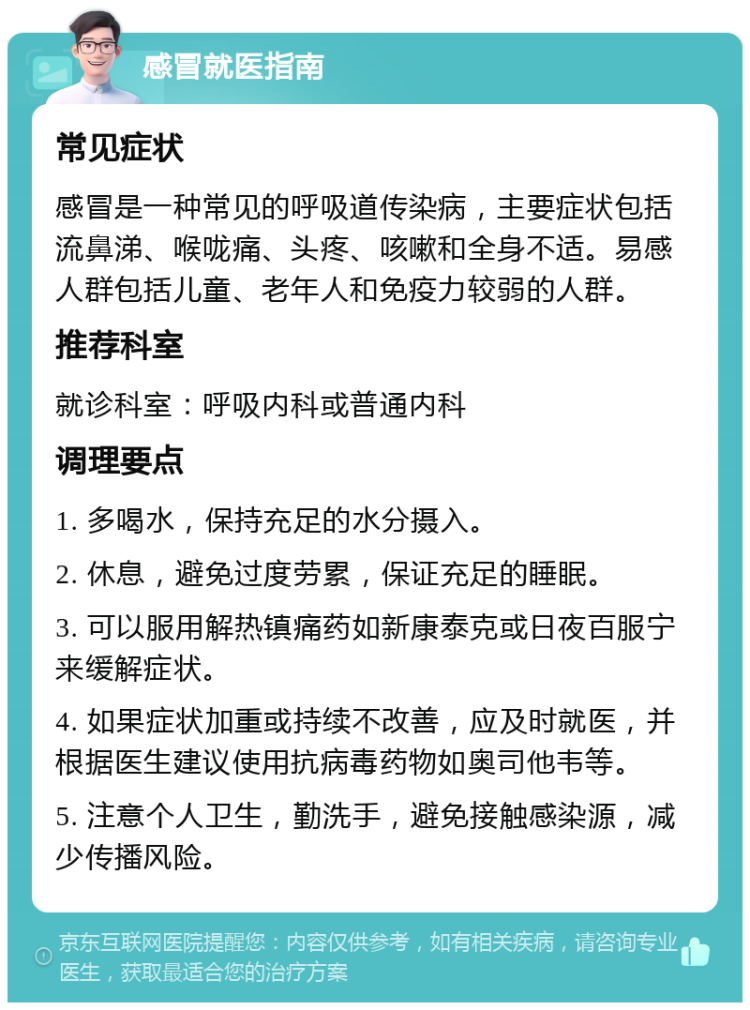 感冒就医指南 常见症状 感冒是一种常见的呼吸道传染病，主要症状包括流鼻涕、喉咙痛、头疼、咳嗽和全身不适。易感人群包括儿童、老年人和免疫力较弱的人群。 推荐科室 就诊科室：呼吸内科或普通内科 调理要点 1. 多喝水，保持充足的水分摄入。 2. 休息，避免过度劳累，保证充足的睡眠。 3. 可以服用解热镇痛药如新康泰克或日夜百服宁来缓解症状。 4. 如果症状加重或持续不改善，应及时就医，并根据医生建议使用抗病毒药物如奥司他韦等。 5. 注意个人卫生，勤洗手，避免接触感染源，减少传播风险。