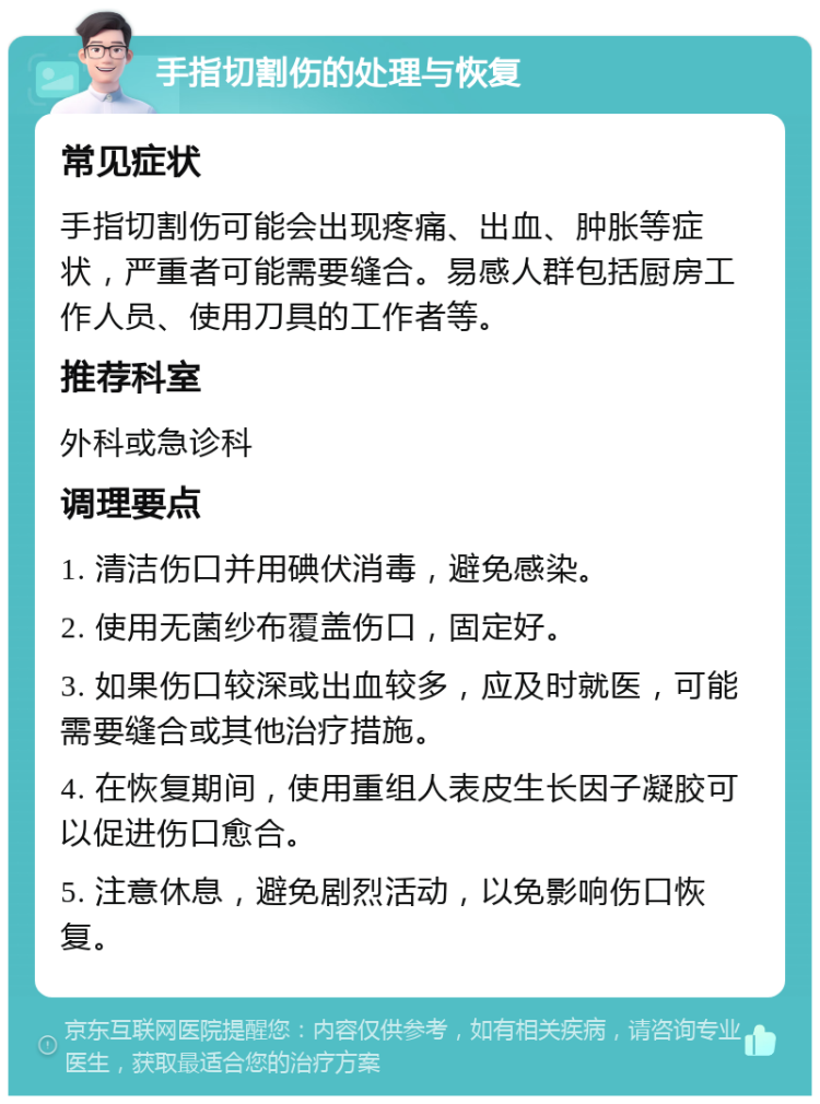 手指切割伤的处理与恢复 常见症状 手指切割伤可能会出现疼痛、出血、肿胀等症状，严重者可能需要缝合。易感人群包括厨房工作人员、使用刀具的工作者等。 推荐科室 外科或急诊科 调理要点 1. 清洁伤口并用碘伏消毒，避免感染。 2. 使用无菌纱布覆盖伤口，固定好。 3. 如果伤口较深或出血较多，应及时就医，可能需要缝合或其他治疗措施。 4. 在恢复期间，使用重组人表皮生长因子凝胶可以促进伤口愈合。 5. 注意休息，避免剧烈活动，以免影响伤口恢复。