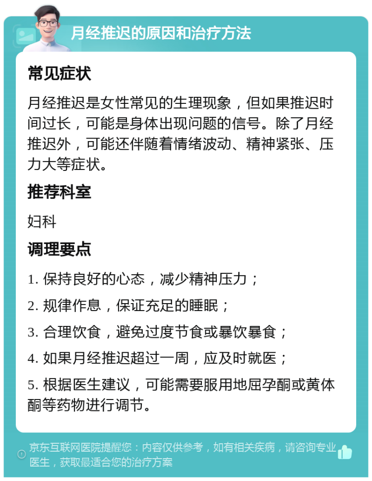 月经推迟的原因和治疗方法 常见症状 月经推迟是女性常见的生理现象，但如果推迟时间过长，可能是身体出现问题的信号。除了月经推迟外，可能还伴随着情绪波动、精神紧张、压力大等症状。 推荐科室 妇科 调理要点 1. 保持良好的心态，减少精神压力； 2. 规律作息，保证充足的睡眠； 3. 合理饮食，避免过度节食或暴饮暴食； 4. 如果月经推迟超过一周，应及时就医； 5. 根据医生建议，可能需要服用地屈孕酮或黄体酮等药物进行调节。