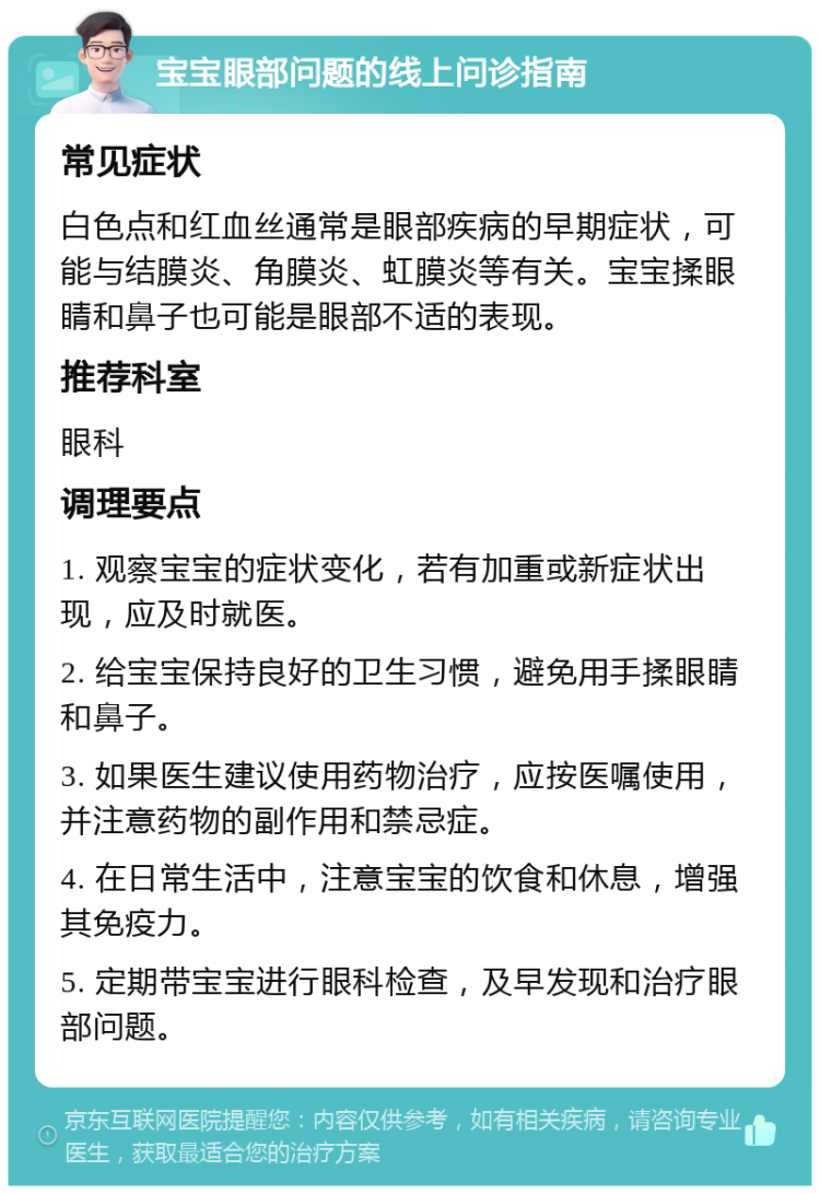 宝宝眼部问题的线上问诊指南 常见症状 白色点和红血丝通常是眼部疾病的早期症状，可能与结膜炎、角膜炎、虹膜炎等有关。宝宝揉眼睛和鼻子也可能是眼部不适的表现。 推荐科室 眼科 调理要点 1. 观察宝宝的症状变化，若有加重或新症状出现，应及时就医。 2. 给宝宝保持良好的卫生习惯，避免用手揉眼睛和鼻子。 3. 如果医生建议使用药物治疗，应按医嘱使用，并注意药物的副作用和禁忌症。 4. 在日常生活中，注意宝宝的饮食和休息，增强其免疫力。 5. 定期带宝宝进行眼科检查，及早发现和治疗眼部问题。