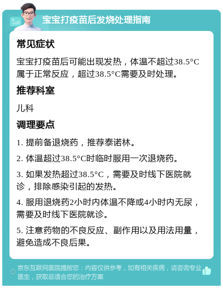 宝宝打疫苗后发烧处理指南 常见症状 宝宝打疫苗后可能出现发热，体温不超过38.5°C属于正常反应，超过38.5°C需要及时处理。 推荐科室 儿科 调理要点 1. 提前备退烧药，推荐泰诺林。 2. 体温超过38.5°C时临时服用一次退烧药。 3. 如果发热超过38.5°C，需要及时线下医院就诊，排除感染引起的发热。 4. 服用退烧药2小时内体温不降或4小时内无尿，需要及时线下医院就诊。 5. 注意药物的不良反应、副作用以及用法用量，避免造成不良后果。