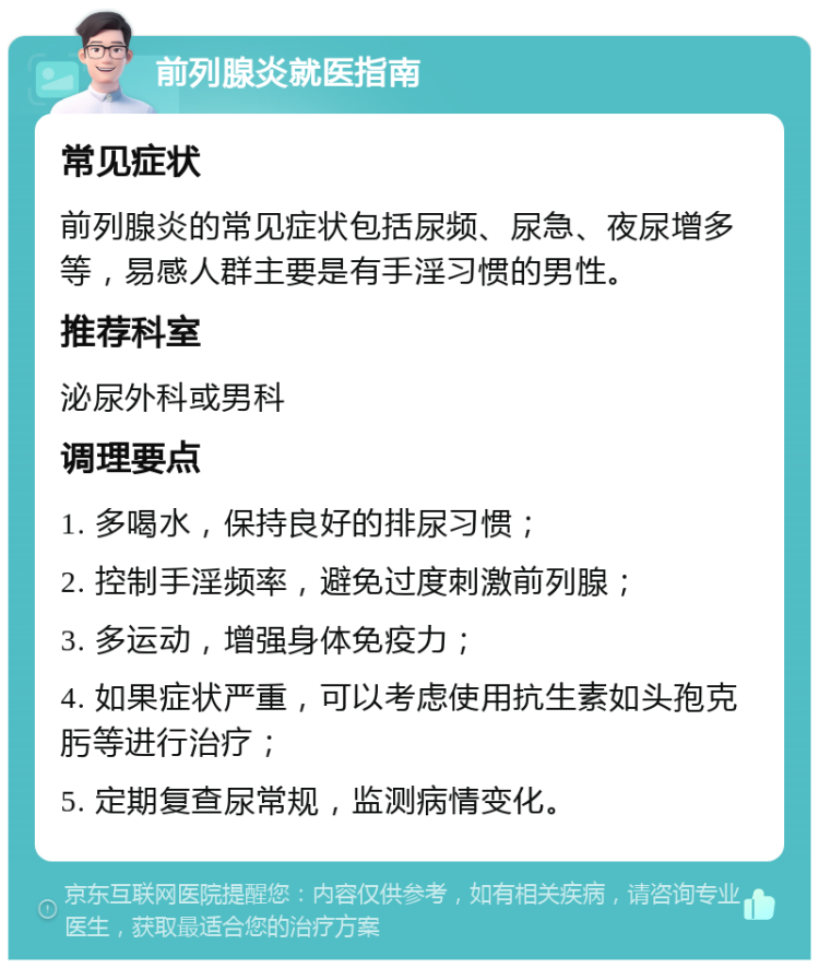 前列腺炎就医指南 常见症状 前列腺炎的常见症状包括尿频、尿急、夜尿增多等，易感人群主要是有手淫习惯的男性。 推荐科室 泌尿外科或男科 调理要点 1. 多喝水，保持良好的排尿习惯； 2. 控制手淫频率，避免过度刺激前列腺； 3. 多运动，增强身体免疫力； 4. 如果症状严重，可以考虑使用抗生素如头孢克肟等进行治疗； 5. 定期复查尿常规，监测病情变化。