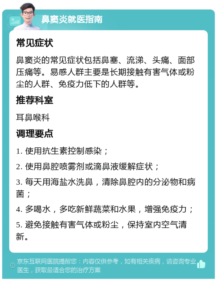 鼻窦炎就医指南 常见症状 鼻窦炎的常见症状包括鼻塞、流涕、头痛、面部压痛等。易感人群主要是长期接触有害气体或粉尘的人群、免疫力低下的人群等。 推荐科室 耳鼻喉科 调理要点 1. 使用抗生素控制感染； 2. 使用鼻腔喷雾剂或滴鼻液缓解症状； 3. 每天用海盐水洗鼻，清除鼻腔内的分泌物和病菌； 4. 多喝水，多吃新鲜蔬菜和水果，增强免疫力； 5. 避免接触有害气体或粉尘，保持室内空气清新。