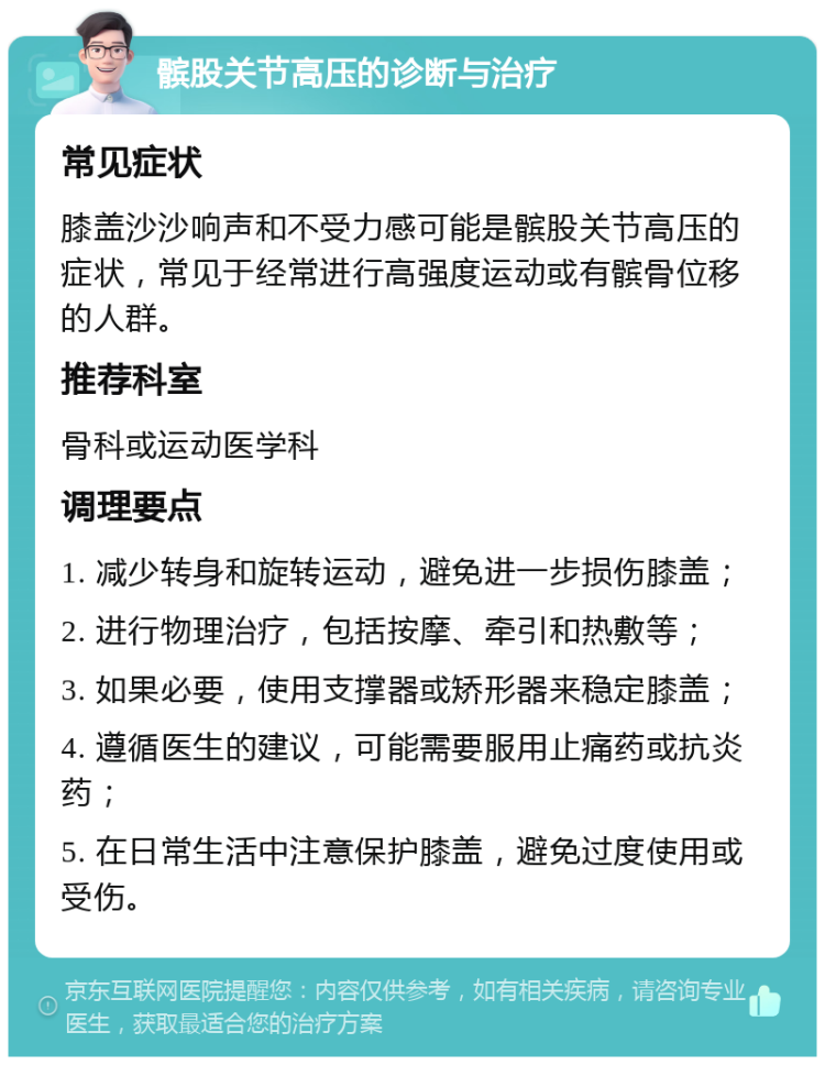 髌股关节高压的诊断与治疗 常见症状 膝盖沙沙响声和不受力感可能是髌股关节高压的症状，常见于经常进行高强度运动或有髌骨位移的人群。 推荐科室 骨科或运动医学科 调理要点 1. 减少转身和旋转运动，避免进一步损伤膝盖； 2. 进行物理治疗，包括按摩、牵引和热敷等； 3. 如果必要，使用支撑器或矫形器来稳定膝盖； 4. 遵循医生的建议，可能需要服用止痛药或抗炎药； 5. 在日常生活中注意保护膝盖，避免过度使用或受伤。