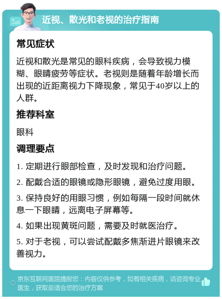 近视、散光和老视的治疗指南 常见症状 近视和散光是常见的眼科疾病，会导致视力模糊、眼睛疲劳等症状。老视则是随着年龄增长而出现的近距离视力下降现象，常见于40岁以上的人群。 推荐科室 眼科 调理要点 1. 定期进行眼部检查，及时发现和治疗问题。 2. 配戴合适的眼镜或隐形眼镜，避免过度用眼。 3. 保持良好的用眼习惯，例如每隔一段时间就休息一下眼睛，远离电子屏幕等。 4. 如果出现黄斑问题，需要及时就医治疗。 5. 对于老视，可以尝试配戴多焦渐进片眼镜来改善视力。