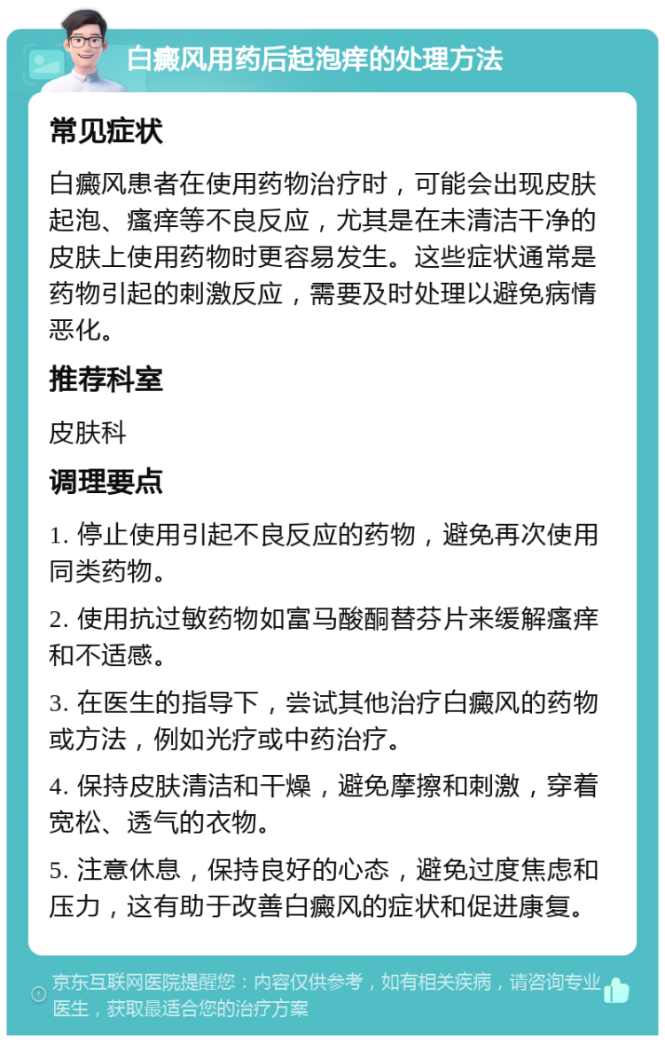 白癜风用药后起泡痒的处理方法 常见症状 白癜风患者在使用药物治疗时，可能会出现皮肤起泡、瘙痒等不良反应，尤其是在未清洁干净的皮肤上使用药物时更容易发生。这些症状通常是药物引起的刺激反应，需要及时处理以避免病情恶化。 推荐科室 皮肤科 调理要点 1. 停止使用引起不良反应的药物，避免再次使用同类药物。 2. 使用抗过敏药物如富马酸酮替芬片来缓解瘙痒和不适感。 3. 在医生的指导下，尝试其他治疗白癜风的药物或方法，例如光疗或中药治疗。 4. 保持皮肤清洁和干燥，避免摩擦和刺激，穿着宽松、透气的衣物。 5. 注意休息，保持良好的心态，避免过度焦虑和压力，这有助于改善白癜风的症状和促进康复。