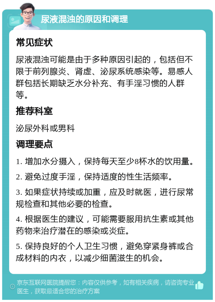 尿液混浊的原因和调理 常见症状 尿液混浊可能是由于多种原因引起的，包括但不限于前列腺炎、肾虚、泌尿系统感染等。易感人群包括长期缺乏水分补充、有手淫习惯的人群等。 推荐科室 泌尿外科或男科 调理要点 1. 增加水分摄入，保持每天至少8杯水的饮用量。 2. 避免过度手淫，保持适度的性生活频率。 3. 如果症状持续或加重，应及时就医，进行尿常规检查和其他必要的检查。 4. 根据医生的建议，可能需要服用抗生素或其他药物来治疗潜在的感染或炎症。 5. 保持良好的个人卫生习惯，避免穿紧身裤或合成材料的内衣，以减少细菌滋生的机会。