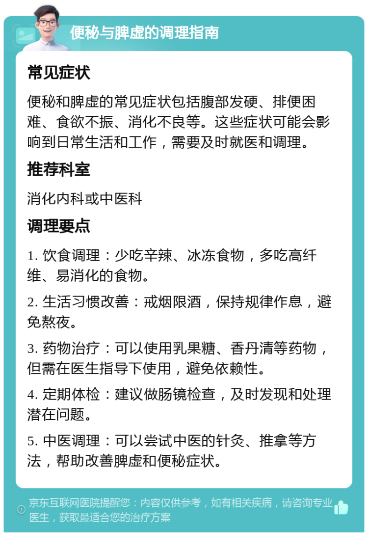 便秘与脾虚的调理指南 常见症状 便秘和脾虚的常见症状包括腹部发硬、排便困难、食欲不振、消化不良等。这些症状可能会影响到日常生活和工作，需要及时就医和调理。 推荐科室 消化内科或中医科 调理要点 1. 饮食调理：少吃辛辣、冰冻食物，多吃高纤维、易消化的食物。 2. 生活习惯改善：戒烟限酒，保持规律作息，避免熬夜。 3. 药物治疗：可以使用乳果糖、香丹清等药物，但需在医生指导下使用，避免依赖性。 4. 定期体检：建议做肠镜检查，及时发现和处理潜在问题。 5. 中医调理：可以尝试中医的针灸、推拿等方法，帮助改善脾虚和便秘症状。